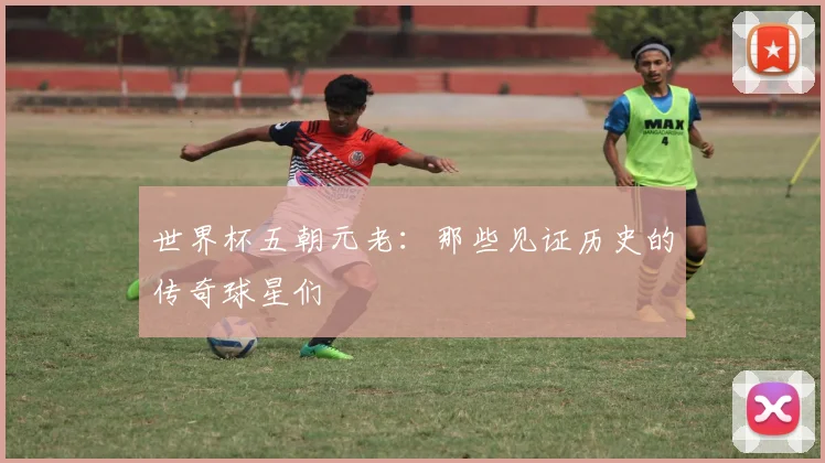 世界杯五朝元老：那些见证历史的传奇球星们