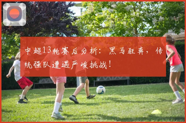 中超13轮赛后分析：黑马狂奔，传统强队遭遇严峻挑战！