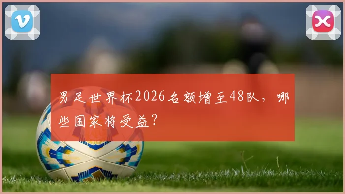 男足世界杯2026名额增至48队，哪些国家将受益？