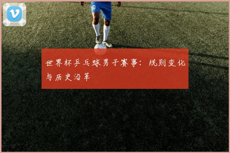 世界杯乒乓球男子赛事：规则变化与历史沿革