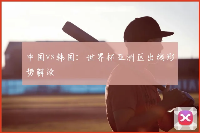 中国vs韩国:世界杯亚洲区出线形势解读