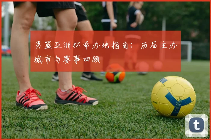 男篮亚洲杯举办地指南：历届主办城市与赛事回顾