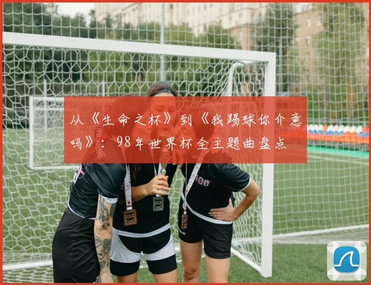 从《生命之杯》到《我踢球你介意吗》：98年世界杯全主题曲盘点