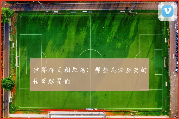 世界杯五朝元老：那些见证历史的传奇球星们