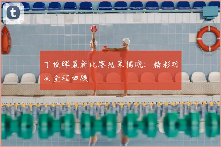丁俊晖最新比赛结果揭晓：精彩对决全程回顾